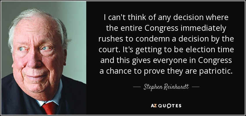 I can't think of any decision where the entire Congress immediately rushes to condemn a decision by the court. It's getting to be election time and this gives everyone in Congress a chance to prove they are patriotic. - Stephen Reinhardt
