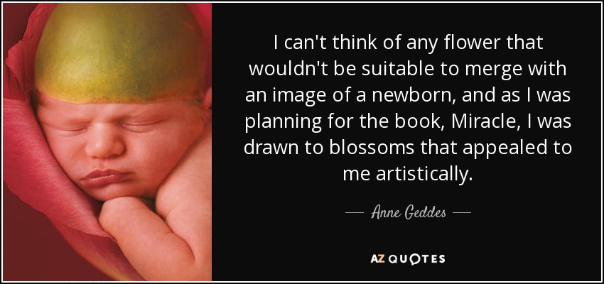 I can't think of any flower that wouldn't be suitable to merge with an image of a newborn, and as I was planning for the book, Miracle, I was drawn to blossoms that appealed to me artistically. - Anne Geddes