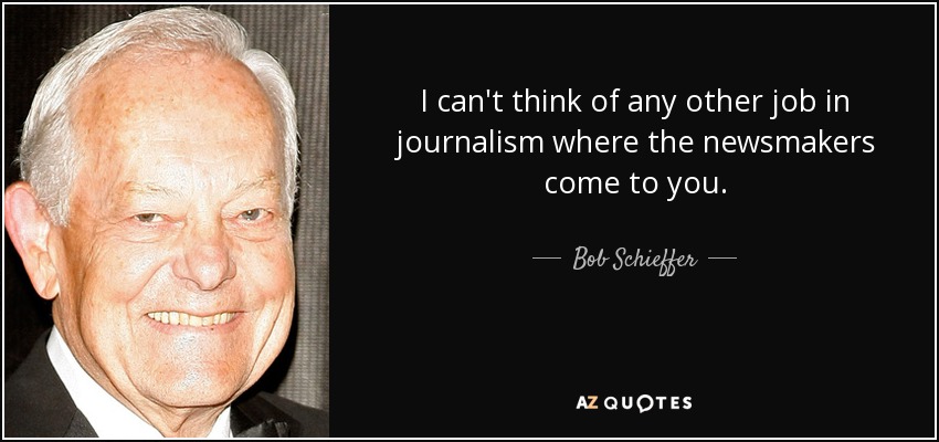 I can't think of any other job in journalism where the newsmakers come to you. - Bob Schieffer