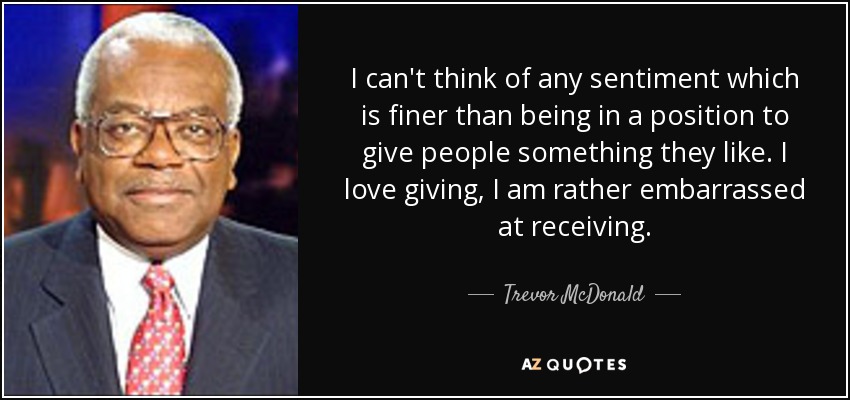 I can't think of any sentiment which is finer than being in a position to give people something they like. I love giving, I am rather embarrassed at receiving. - Trevor McDonald
