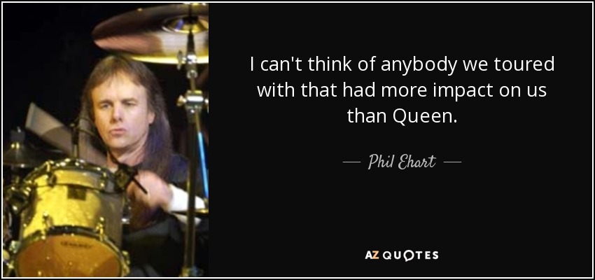 I can't think of anybody we toured with that had more impact on us than Queen. - Phil Ehart