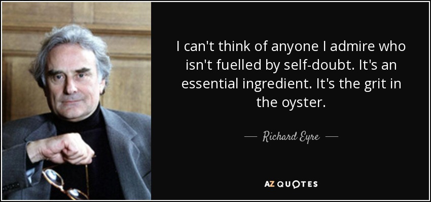 I can't think of anyone I admire who isn't fuelled by self-doubt. It's an essential ingredient. It's the grit in the oyster. - Richard Eyre