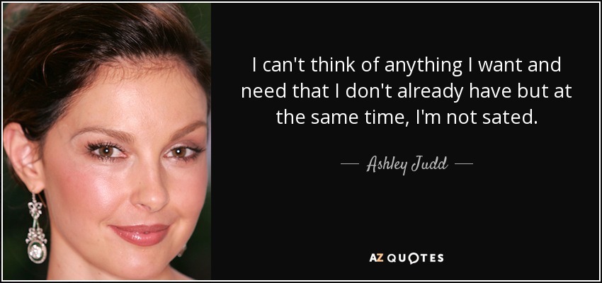 I can't think of anything I want and need that I don't already have but at the same time, I'm not sated. - Ashley Judd