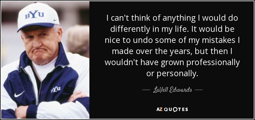 I can't think of anything I would do differently in my life. It would be nice to undo some of my mistakes I made over the years, but then I wouldn't have grown professionally or personally. - LaVell Edwards