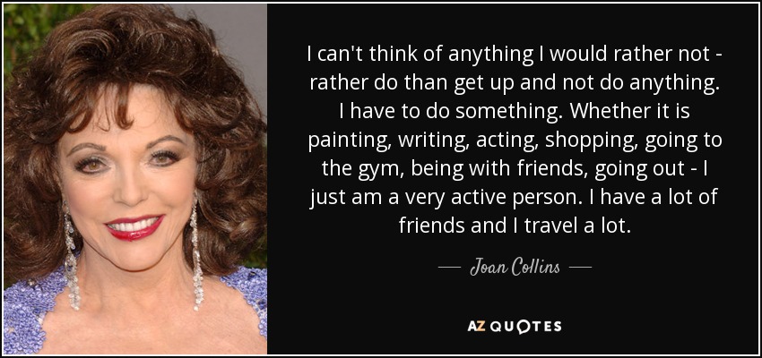I can't think of anything I would rather not - rather do than get up and not do anything. I have to do something. Whether it is painting, writing, acting, shopping, going to the gym, being with friends, going out - I just am a very active person. I have a lot of friends and I travel a lot. - Joan Collins