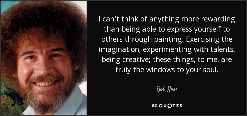 I can't think of anything more rewarding than being able to express yourself to others through painting. Exercising the imagination, experimenting with talents, being creative; these things, to me, are truly the windows to your soul. - Bob Ross