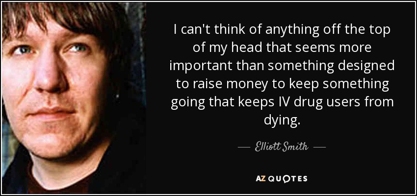 I can't think of anything off the top of my head that seems more important than something designed to raise money to keep something going that keeps IV drug users from dying. - Elliott Smith