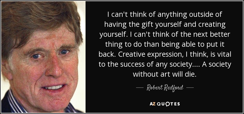 I can't think of anything outside of having the gift yourself and creating yourself. I can't think of the next better thing to do than being able to put it back. Creative expression, I think, is vital to the success of any society.... A society without art will die. - Robert Redford