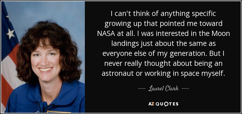 I can't think of anything specific growing up that pointed me toward NASA at all. I was interested in the Moon landings just about the same as everyone else of my generation. But I never really thought about being an astronaut or working in space myself. - Laurel Clark