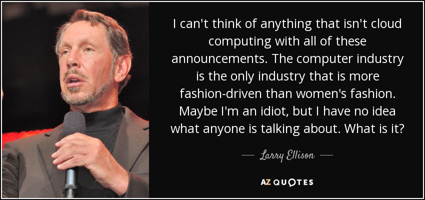 I can't think of anything that isn't cloud computing with all of these announcements. The computer industry is the only industry that is more fashion-driven than women's fashion. Maybe I'm an idiot, but I have no idea what anyone is talking about. What is it? - Larry Ellison