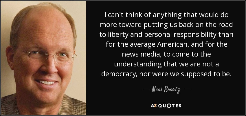 I can't think of anything that would do more toward putting us back on the road to liberty and personal responsibility than for the average American, and for the news media, to come to the understanding that we are not a democracy, nor were we supposed to be. - Neal Boortz
