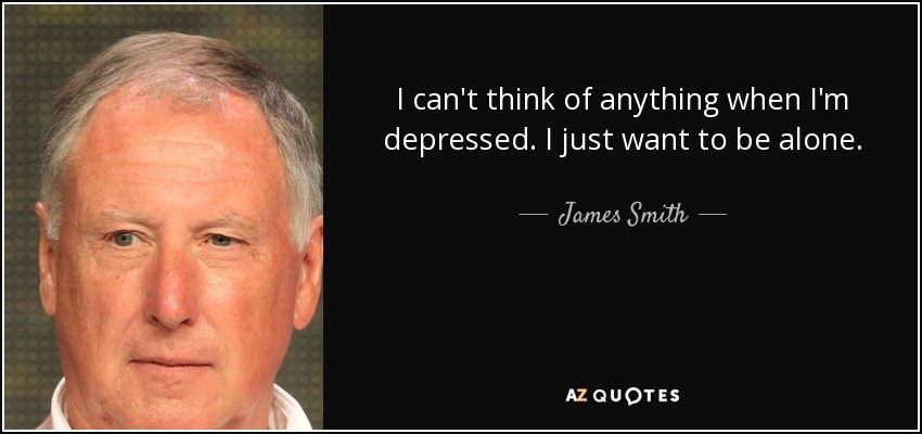 I can't think of anything when I'm depressed. I just want to be alone. - James Smith