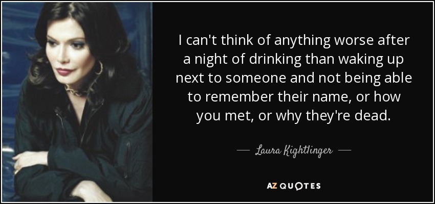 I can't think of anything worse after a night of drinking than waking up next to someone and not being able to remember their name, or how you met, or why they're dead. - Laura Kightlinger