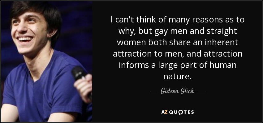 I can't think of many reasons as to why, but gay men and straight women both share an inherent attraction to men, and attraction informs a large part of human nature. - Gideon Glick