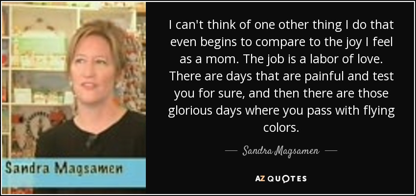 I can't think of one other thing I do that even begins to compare to the joy I feel as a mom. The job is a labor of love. There are days that are painful and test you for sure, and then there are those glorious days where you pass with flying colors. - Sandra Magsamen