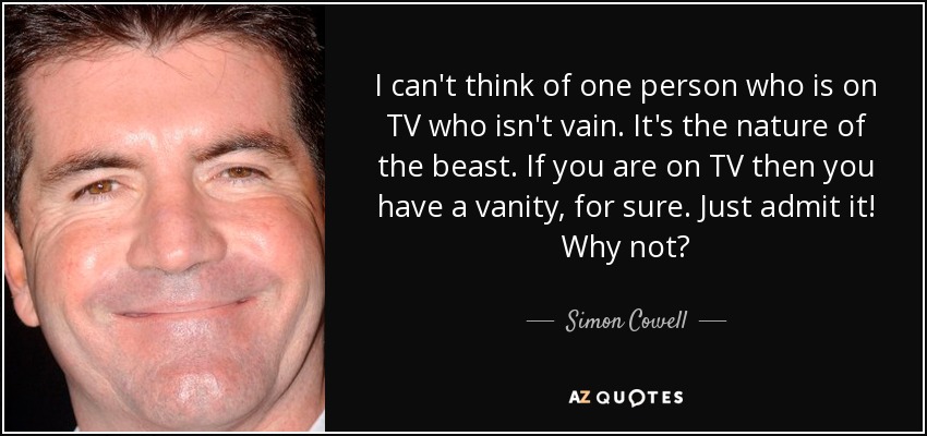 I can't think of one person who is on TV who isn't vain. It's the nature of the beast. If you are on TV then you have a vanity, for sure. Just admit it! Why not? - Simon Cowell