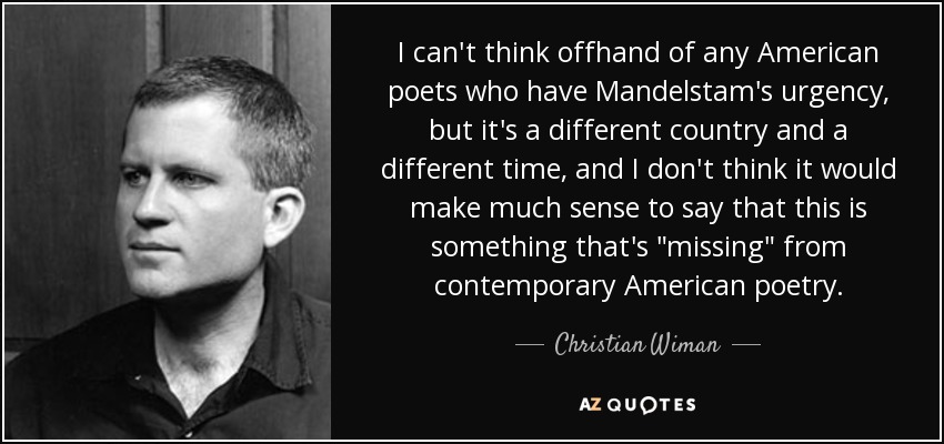 I can't think offhand of any American poets who have Mandelstam's urgency, but it's a different country and a different time, and I don't think it would make much sense to say that this is something that's 