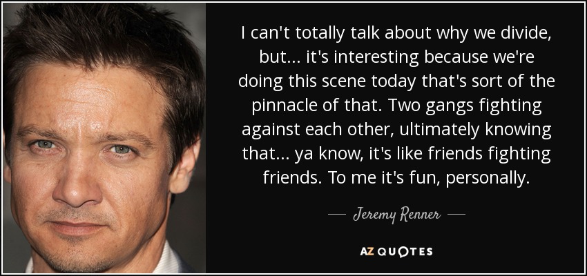 I can't totally talk about why we divide, but... it's interesting because we're doing this scene today that's sort of the pinnacle of that. Two gangs fighting against each other, ultimately knowing that... ya know, it's like friends fighting friends. To me it's fun, personally. - Jeremy Renner
