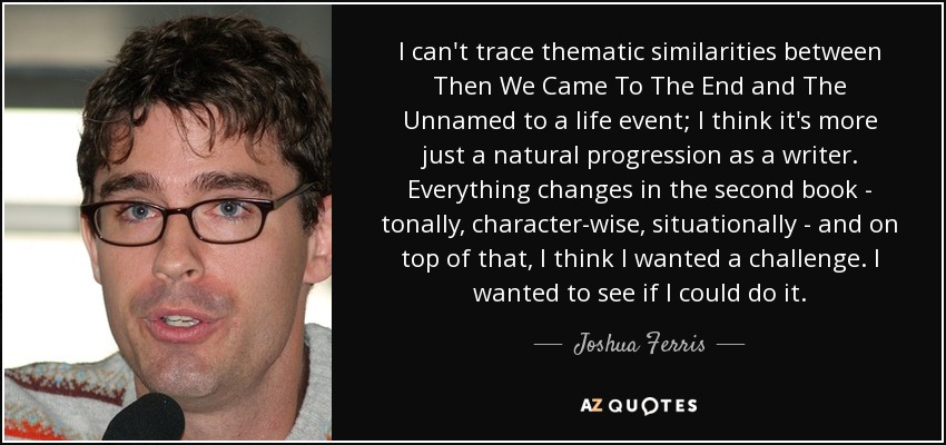 I can't trace thematic similarities between Then We Came To The End and The Unnamed to a life event; I think it's more just a natural progression as a writer. Everything changes in the second book - tonally, character-wise, situationally - and on top of that, I think I wanted a challenge. I wanted to see if I could do it. - Joshua Ferris