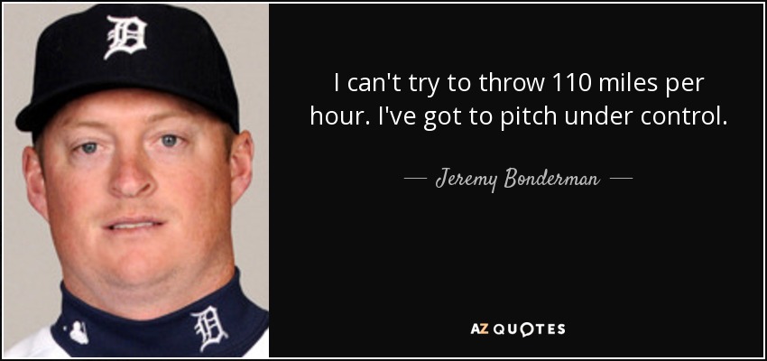 I can't try to throw 110 miles per hour. I've got to pitch under control. - Jeremy Bonderman