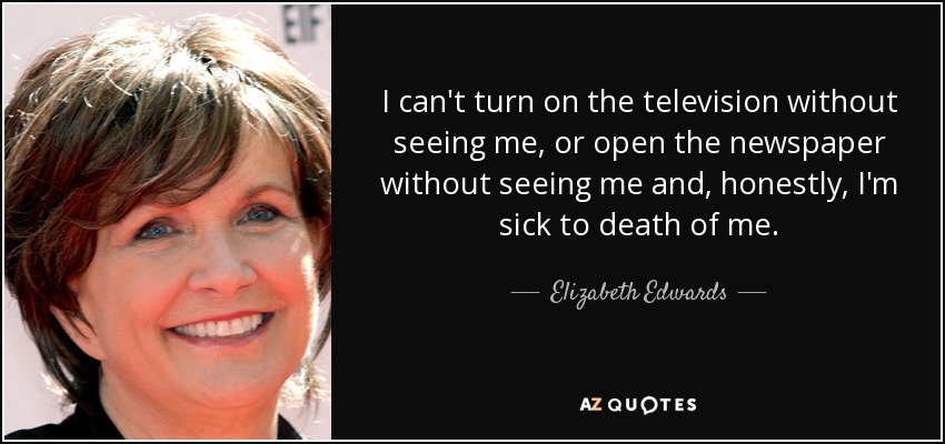 I can't turn on the television without seeing me, or open the newspaper without seeing me and, honestly, I'm sick to death of me. - Elizabeth Edwards