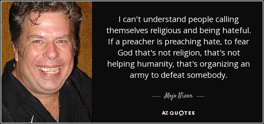 I can't understand people calling themselves religious and being hateful. If a preacher is preaching hate, to fear God that's not religion, that's not helping humanity, that's organizing an army to defeat somebody. - Mojo Nixon