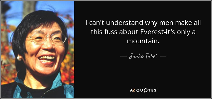I can't understand why men make all this fuss about Everest-it's only a mountain. - Junko Tabei