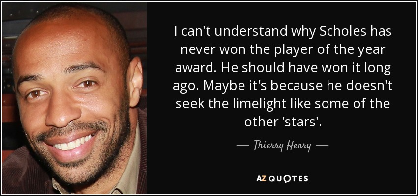I can't understand why Scholes has never won the player of the year award. He should have won it long ago. Maybe it's because he doesn't seek the limelight like some of the other 'stars'. - Thierry Henry