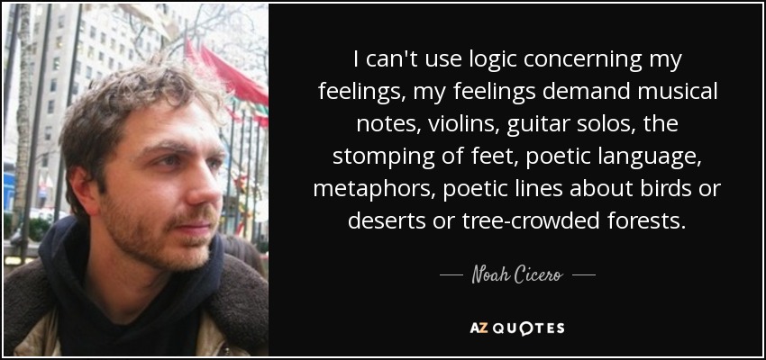 I can't use logic concerning my feelings, my feelings demand musical notes, violins, guitar solos, the stomping of feet, poetic language, metaphors, poetic lines about birds or deserts or tree-crowded forests. - Noah Cicero