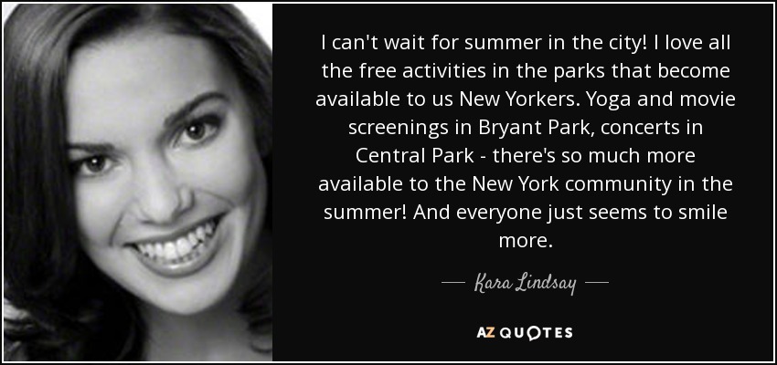 I can't wait for summer in the city! I love all the free activities in the parks that become available to us New Yorkers. Yoga and movie screenings in Bryant Park, concerts in Central Park - there's so much more available to the New York community in the summer! And everyone just seems to smile more. - Kara Lindsay
