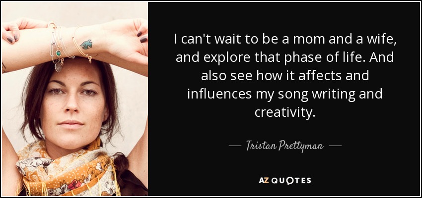 I can't wait to be a mom and a wife, and explore that phase of life. And also see how it affects and influences my song writing and creativity. - Tristan Prettyman