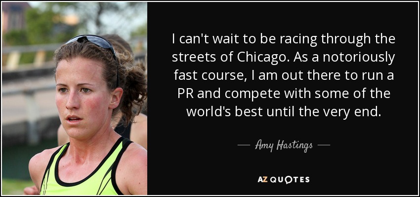 I can't wait to be racing through the streets of Chicago. As a notoriously fast course, I am out there to run a PR and compete with some of the world's best until the very end. - Amy Hastings