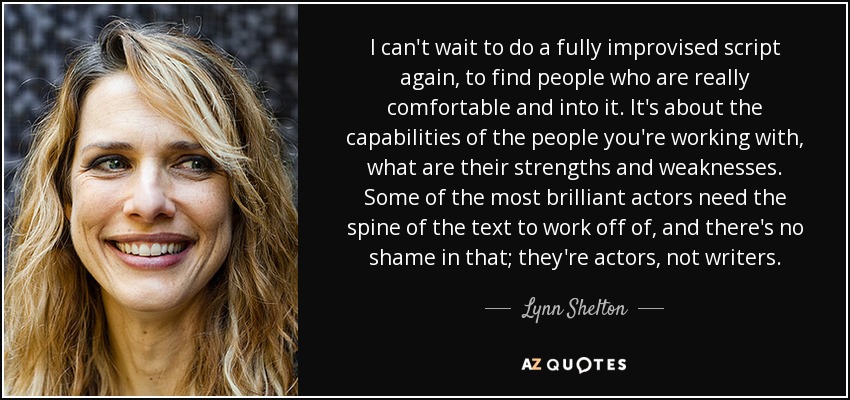 I can't wait to do a fully improvised script again, to find people who are really comfortable and into it. It's about the capabilities of the people you're working with, what are their strengths and weaknesses. Some of the most brilliant actors need the spine of the text to work off of, and there's no shame in that; they're actors, not writers. - Lynn Shelton