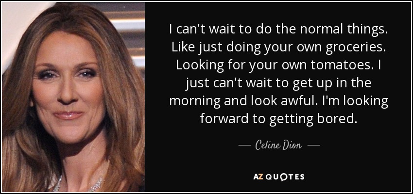 I can't wait to do the normal things. Like just doing your own groceries. Looking for your own tomatoes. I just can't wait to get up in the morning and look awful. I'm looking forward to getting bored. - Celine Dion