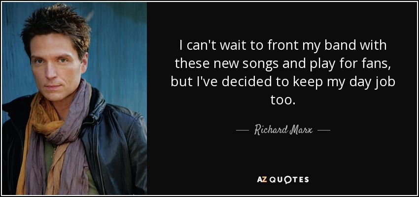 I can't wait to front my band with these new songs and play for fans, but I've decided to keep my day job too. - Richard Marx