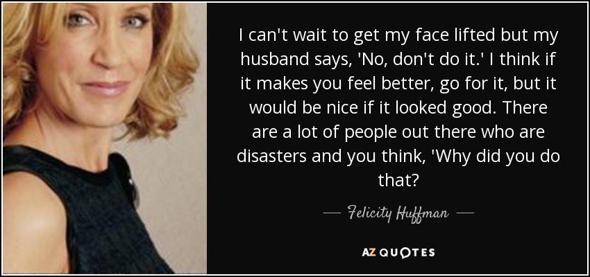 I can't wait to get my face lifted but my husband says, 'No, don't do it.' I think if it makes you feel better, go for it, but it would be nice if it looked good. There are a lot of people out there who are disasters and you think, 'Why did you do that? - Felicity Huffman