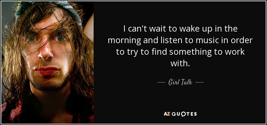 I can't wait to wake up in the morning and listen to music in order to try to find something to work with. - Girl Talk