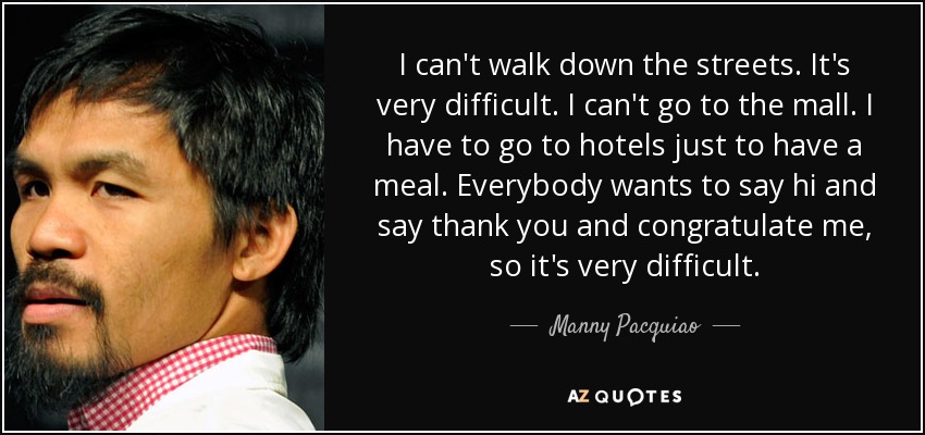 I can't walk down the streets. It's very difficult. I can't go to the mall. I have to go to hotels just to have a meal. Everybody wants to say hi and say thank you and congratulate me, so it's very difficult. - Manny Pacquiao