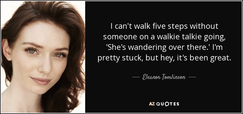 I can't walk five steps without someone on a walkie talkie going, 'She's wandering over there.' I'm pretty stuck, but hey, it's been great. - Eleanor Tomlinson