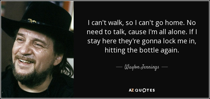 I can't walk, so I can't go home. No need to talk, cause I'm all alone. If I stay here they're gonna lock me in, hitting the bottle again. - Waylon Jennings
