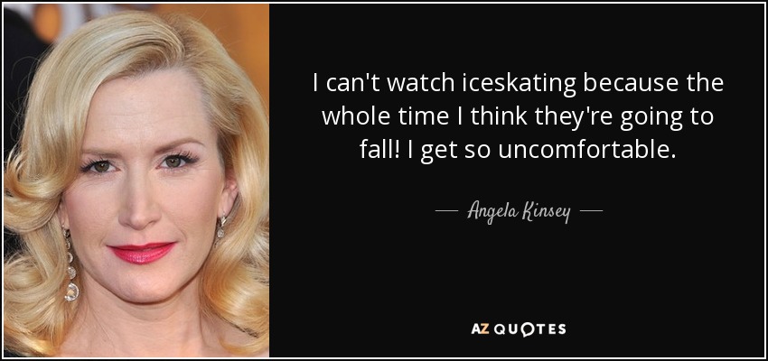 I can't watch iceskating because the whole time I think they're going to fall! I get so uncomfortable. - Angela Kinsey