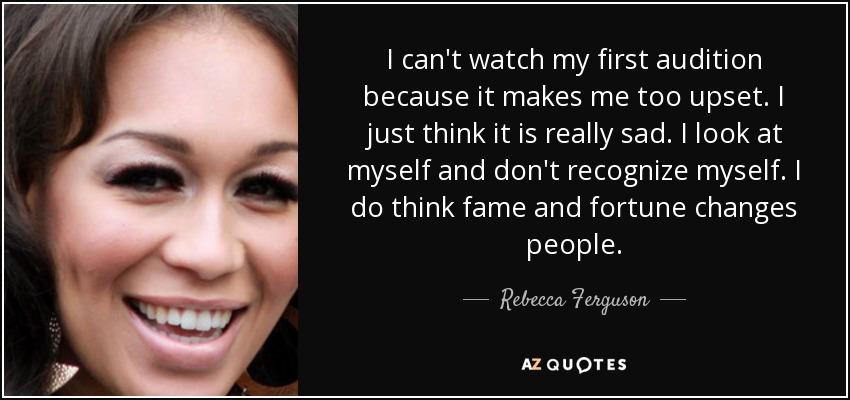 I can't watch my first audition because it makes me too upset. I just think it is really sad. I look at myself and don't recognize myself. I do think fame and fortune changes people. - Rebecca Ferguson