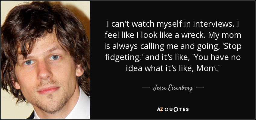 I can't watch myself in interviews. I feel like I look like a wreck. My mom is always calling me and going, 'Stop fidgeting,' and it's like, 'You have no idea what it's like, Mom.' - Jesse Eisenberg