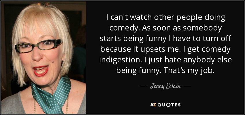 I can't watch other people doing comedy. As soon as somebody starts being funny I have to turn off because it upsets me. I get comedy indigestion. I just hate anybody else being funny. That's my job. - Jenny Eclair