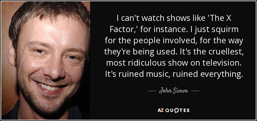 I can't watch shows like 'The X Factor,' for instance. I just squirm for the people involved, for the way they're being used. It's the cruellest, most ridiculous show on television. It's ruined music, ruined everything. - John Simm