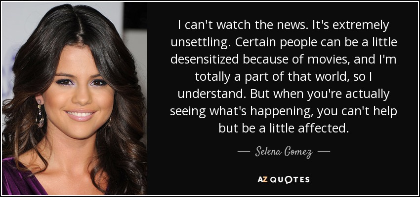 I can't watch the news. It's extremely unsettling. Certain people can be a little desensitized because of movies, and I'm totally a part of that world, so I understand. But when you're actually seeing what's happening, you can't help but be a little affected. - Selena Gomez