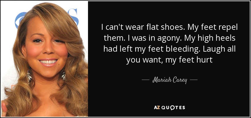 I can't wear flat shoes. My feet repel them. I was in agony. My high heels had left my feet bleeding. Laugh all you want, my feet hurt - Mariah Carey