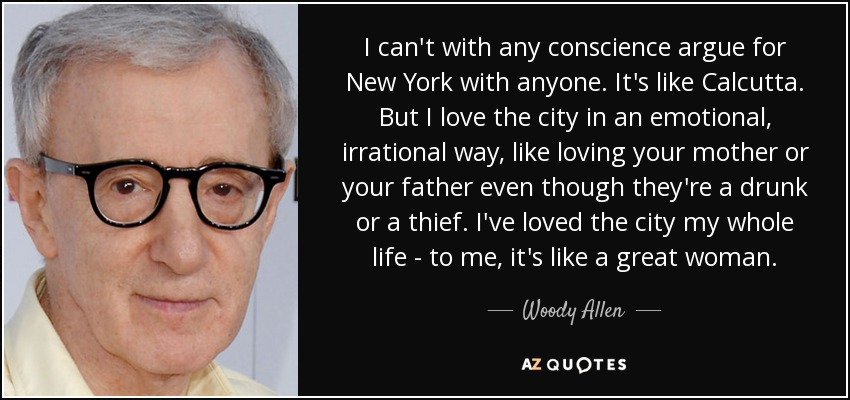 I can't with any conscience argue for New York with anyone. It's like Calcutta. But I love the city in an emotional, irrational way, like loving your mother or your father even though they're a drunk or a thief. I've loved the city my whole life - to me, it's like a great woman. - Woody Allen