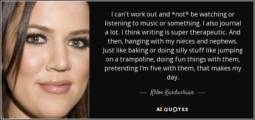 I can't work out and *not* be watching or listening to music or something. I also journal a lot. I think writing is super therapeutic. And then, hanging with my nieces and nephews. Just like baking or doing silly stuff like jumping on a trampoline, doing fun things with them, pretending I'm five with them, that makes my day. - Khloe Kardashian
