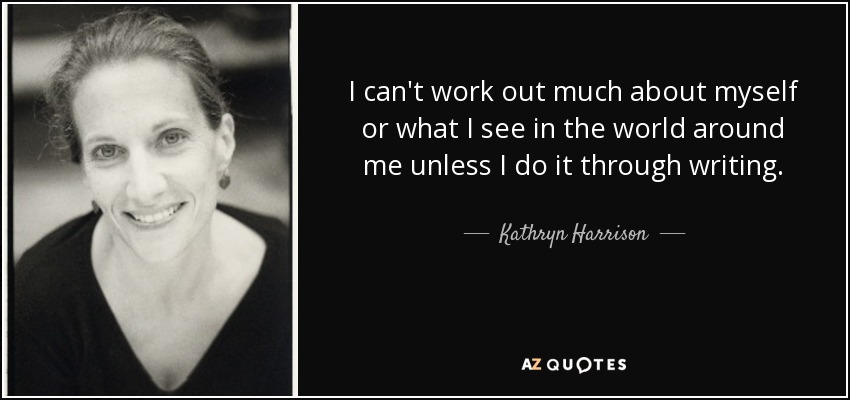 I can't work out much about myself or what I see in the world around me unless I do it through writing. - Kathryn Harrison